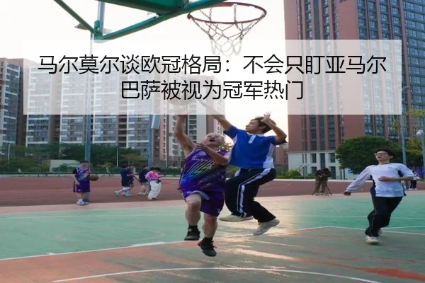 马尔莫尔谈欧冠格局:不会只盯亚马尔 巴萨被视为冠军热门